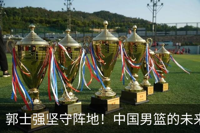郭士强坚守阵地！中国男篮的未来重塑决策解析